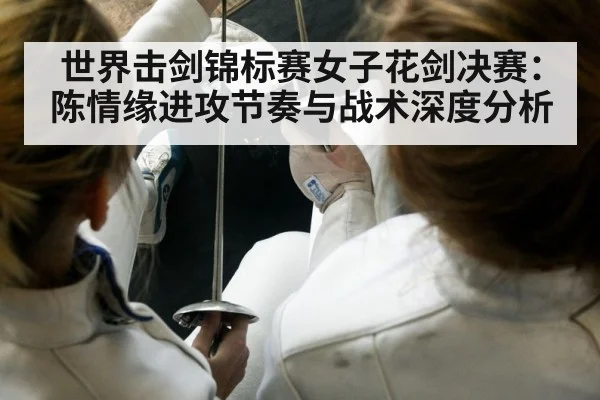 世界击剑锦标赛女子花剑决赛：陈情缘进攻节奏与战术深度分析