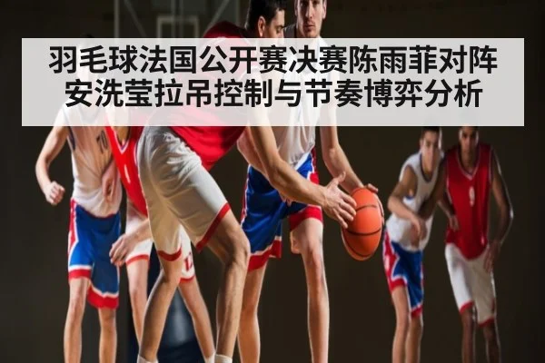 羽毛球法国公开赛决赛陈雨菲对阵安洗莹拉吊控制与节奏博弈分析
