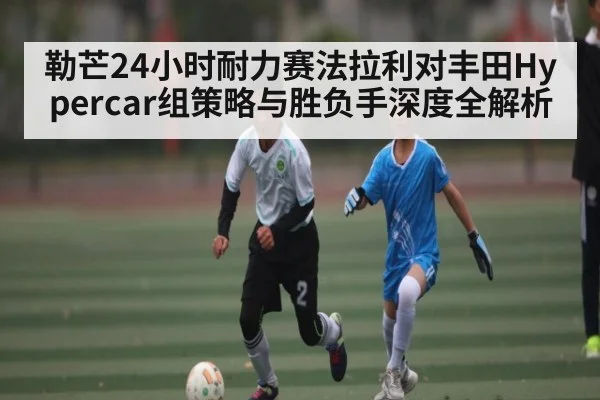 勒芒24小时耐力赛法拉利对丰田Hypercar组策略与胜负手深度全解析