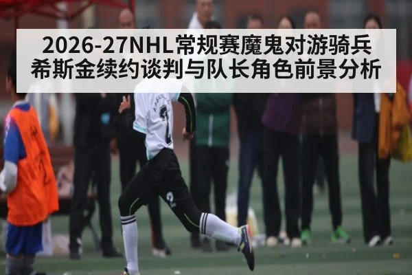 2026-27NHL常规赛魔鬼对游骑兵 希斯金续约谈判与队长角色前景分析