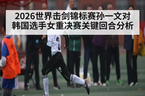 2026世界击剑锦标赛孙一文对韩国选手女重决赛关键回合分析